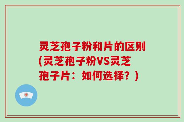 灵芝孢子粉和片的区别(灵芝孢子粉VS灵芝孢子片：如何选择？)