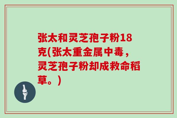 张太和灵芝孢子粉18克(张太重金属中毒，灵芝孢子粉却成救命稻草。)