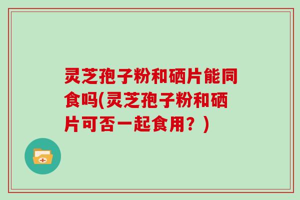 灵芝孢子粉和硒片能同食吗(灵芝孢子粉和硒片可否一起食用？)