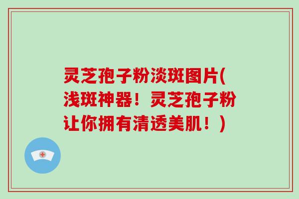 灵芝孢子粉淡斑图片(浅斑神器！灵芝孢子粉让你拥有清透美肌！)