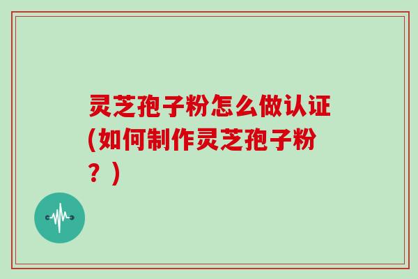 灵芝孢子粉怎么做认证(如何制作灵芝孢子粉？)