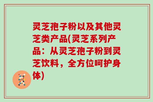 灵芝孢子粉以及其他灵芝类产品(灵芝系列产品：从灵芝孢子粉到灵芝饮料，全方位呵护身体)-第1张图片-灵芝大师