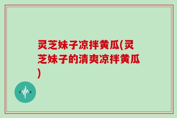 灵芝妹子凉拌黄瓜(灵芝妹子的清爽凉拌黄瓜)