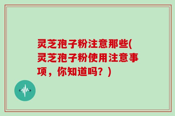 灵芝孢子粉注意那些(灵芝孢子粉使用注意事项，你知道吗？)