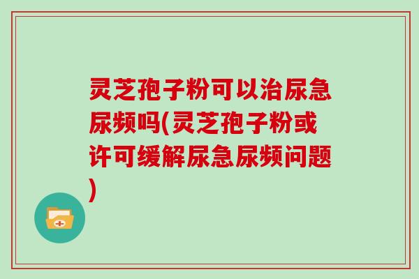 灵芝孢子粉可以治尿急尿频吗(灵芝孢子粉或许可缓解尿急尿频问题)