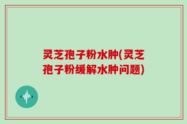 灵芝孢子粉水肿(灵芝孢子粉缓解水肿问题)