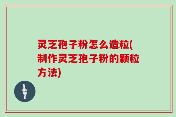 灵芝孢子粉怎么造粒(制作灵芝孢子粉的颗粒方法)