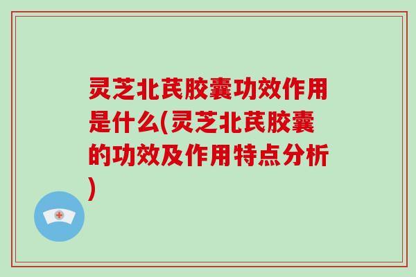 灵芝北芪胶囊功效作用是什么(灵芝北芪胶囊的功效及作用特点分析)