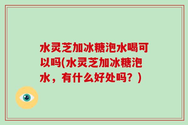 水灵芝加冰糖泡水喝可以吗(水灵芝加冰糖泡水，有什么好处吗？)