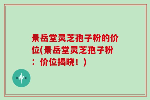景岳堂灵芝孢子粉的价位(景岳堂灵芝孢子粉：价位揭晓！)