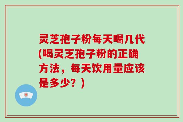 灵芝孢子粉每天喝几代(喝灵芝孢子粉的正确方法，每天饮用量应该是多少？)
