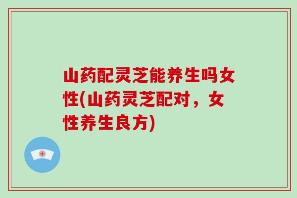 山药配灵芝能养生吗女性(山药灵芝配对,女性养生良方)-第1张图片-灵芝大师 山药配灵芝能养生吗女性(山药灵芝配对,女性养生良方)-第1张图片-灵芝大师