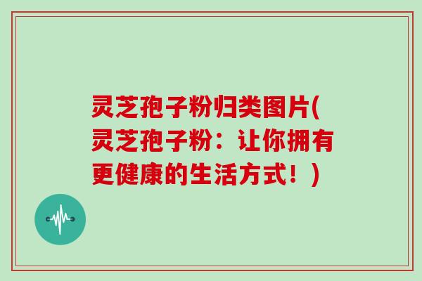 灵芝孢子粉归类图片(灵芝孢子粉：让你拥有更健康的生活方式！)
