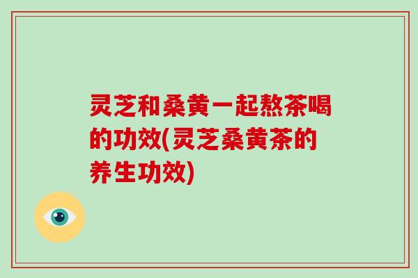 灵芝和桑黄一起熬茶喝的功效(灵芝桑黄茶的养生功效)