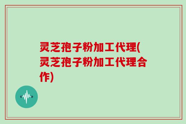 灵芝孢子粉加工代理(灵芝孢子粉加工代理合作)