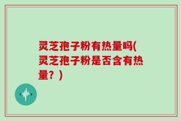 灵芝孢子粉有热量吗(灵芝孢子粉是否含有热量？)