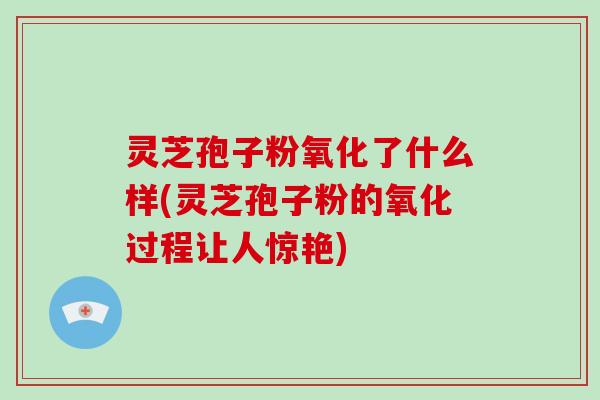 灵芝孢子粉氧化了什么样(灵芝孢子粉的氧化过程让人惊艳)