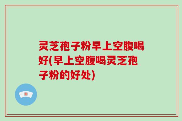 灵芝孢子粉早上空腹喝好(早上空腹喝灵芝孢子粉的好处)