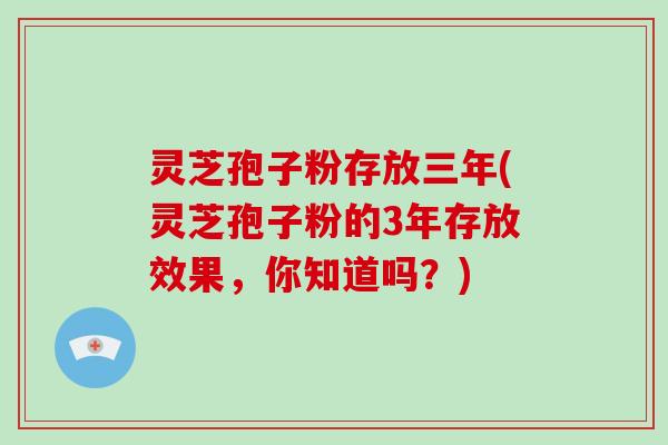 灵芝孢子粉存放三年(灵芝孢子粉的3年存放效果，你知道吗？)