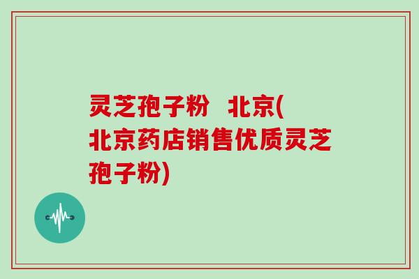 灵芝孢子粉  北京(北京药店销售优质灵芝孢子粉)