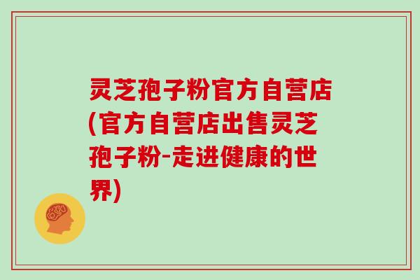 灵芝孢子粉官方自营店(官方自营店出售灵芝孢子粉-走进健康的世界)