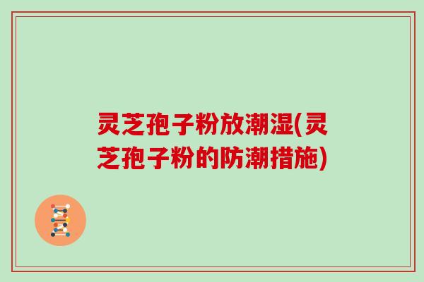 灵芝孢子粉放潮湿(灵芝孢子粉的防潮措施)