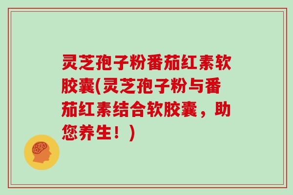灵芝孢子粉番茄红素软胶囊(灵芝孢子粉与番茄红素结合软胶囊,助您养生!)-第1张图片-灵芝大师 灵芝孢子粉番茄红素软胶囊(灵芝孢子粉与番茄红素结合软胶囊,助您养生!)-第1张图片-灵芝大师