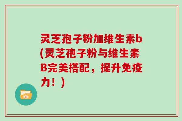灵芝孢子粉加维生素b(灵芝孢子粉与维生素B完美搭配，提升免疫力！)