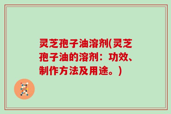 灵芝孢子油溶剂(灵芝孢子油的溶剂：功效、制作方法及用途。)