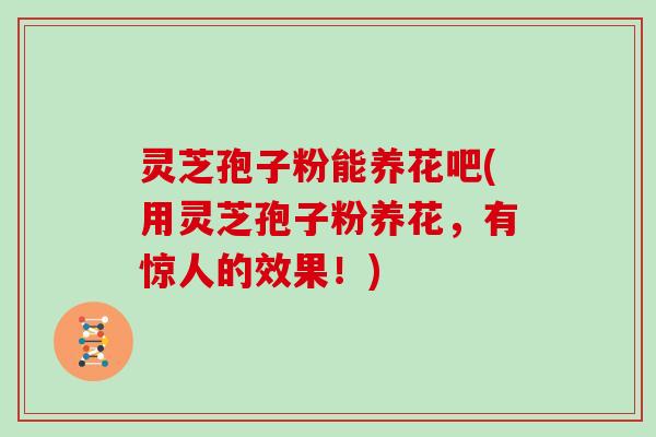 灵芝孢子粉能养花吧(用灵芝孢子粉养花，有惊人的效果！)