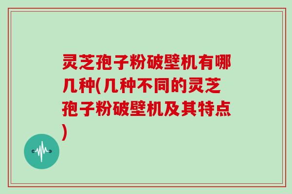 灵芝孢子粉破壁机有哪几种(几种不同的灵芝孢子粉破壁机及其特点)