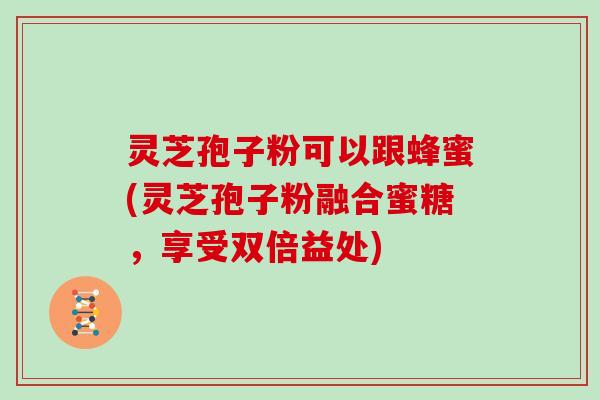 灵芝孢子粉可以跟蜂蜜(灵芝孢子粉融合蜜糖，享受双倍益处)