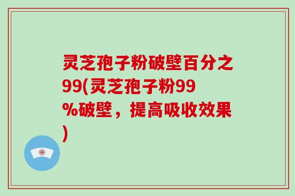灵芝孢子粉破壁百分之99(灵芝孢子粉99%破壁，提高吸收效果)