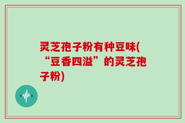 灵芝孢子粉有种豆味(“豆香四溢”的灵芝孢子粉)