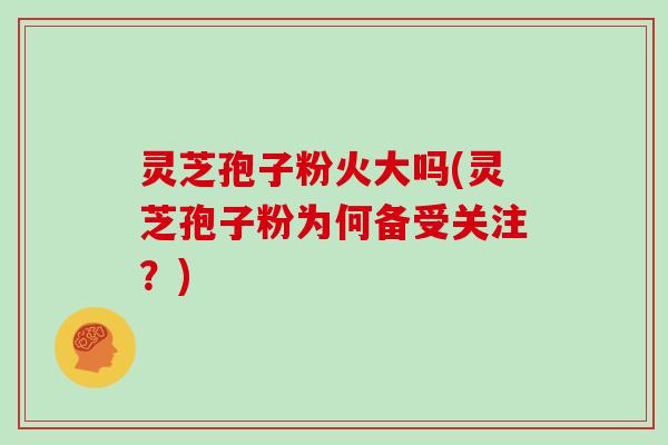 灵芝孢子粉火大吗(灵芝孢子粉为何备受关注？)