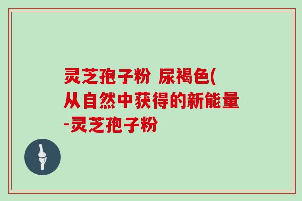 灵芝孢子粉 尿褐色(从自然中获得的新能量-灵芝孢子粉-第1张图片-灵芝大师 灵芝孢子粉 尿褐色(从自然中获得的新能量-灵芝孢子粉-第1张图片-灵芝大师