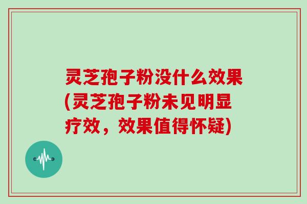 灵芝孢子粉没什么效果(灵芝孢子粉未见明显疗效，效果值得怀疑)