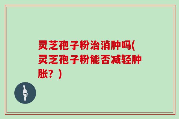灵芝孢子粉治消肿吗(灵芝孢子粉能否减轻肿胀?)-第1张图片-灵芝大师 灵芝孢子粉治消肿吗(灵芝孢子粉能否减轻肿胀?)-第1张图片-灵芝大师