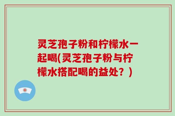 灵芝孢子粉和柠檬水一起喝(灵芝孢子粉与柠檬水搭配喝的益处？)