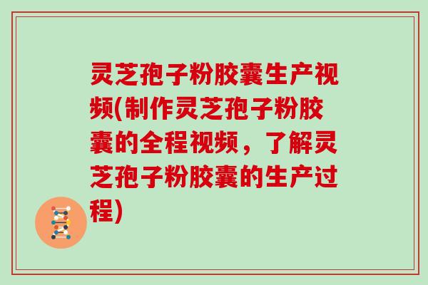 灵芝孢子粉胶囊生产视频(制作灵芝孢子粉胶囊的全程视频，了解灵芝孢子粉胶囊的生产过程)