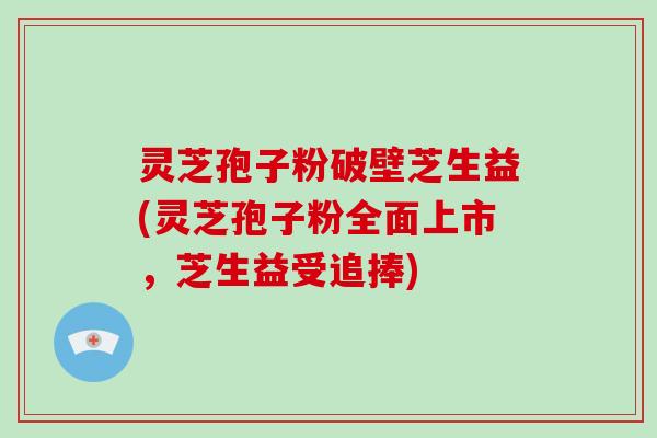 灵芝孢子粉破壁芝生益(灵芝孢子粉全面上市，芝生益受追捧)