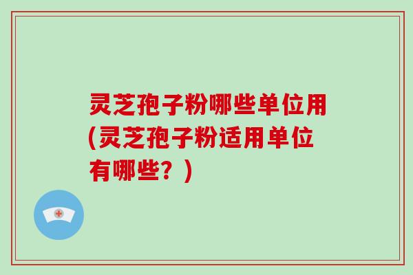 灵芝孢子粉哪些单位用(灵芝孢子粉适用单位有哪些？)