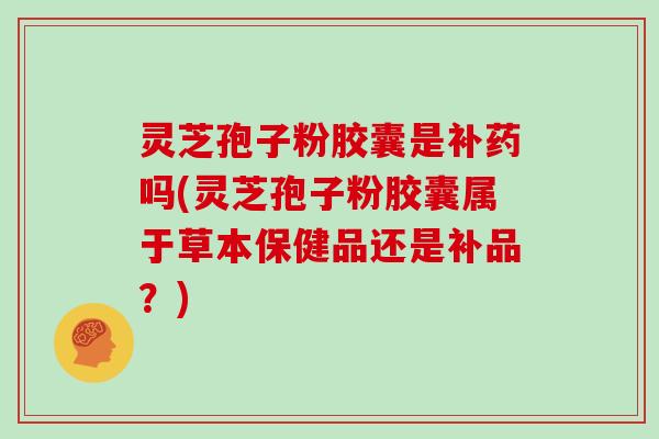 灵芝孢子粉胶囊是补药吗(灵芝孢子粉胶囊属于草本保健品还是补品？)
