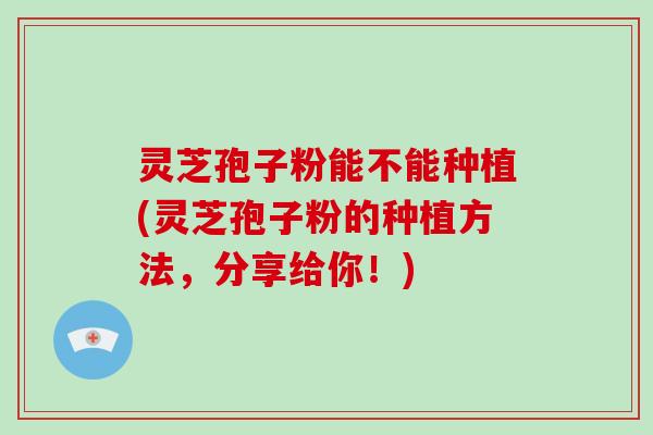 灵芝孢子粉能不能种植(灵芝孢子粉的种植方法，分享给你！)