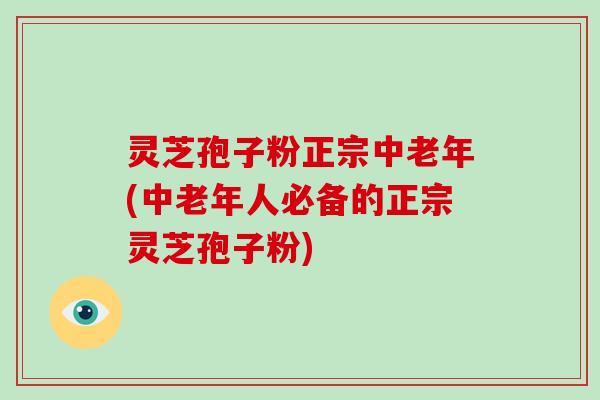 灵芝孢子粉正宗中老年(中老年人必备的正宗灵芝孢子粉)