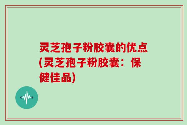 灵芝孢子粉胶囊的优点(灵芝孢子粉胶囊：保健佳品)