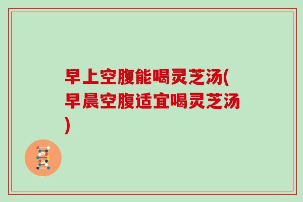 早上空腹能喝灵芝汤(早晨空腹适宜喝灵芝汤)-第1张图片-灵芝大师 早上空腹能喝灵芝汤(早晨空腹适宜喝灵芝汤)-第1张图片-灵芝大师