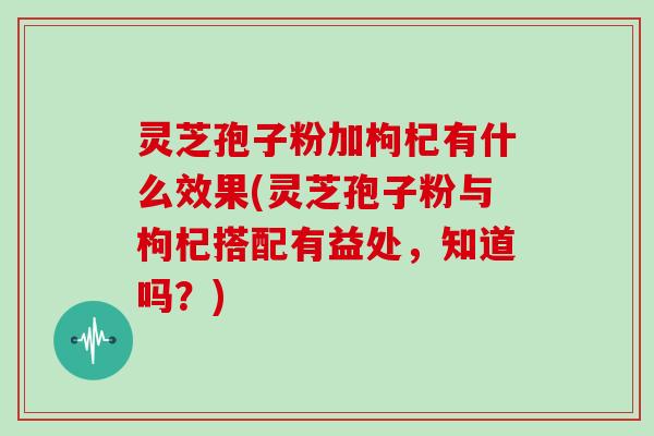 灵芝孢子粉加枸杞有什么效果(灵芝孢子粉与枸杞搭配有益处，知道吗？)