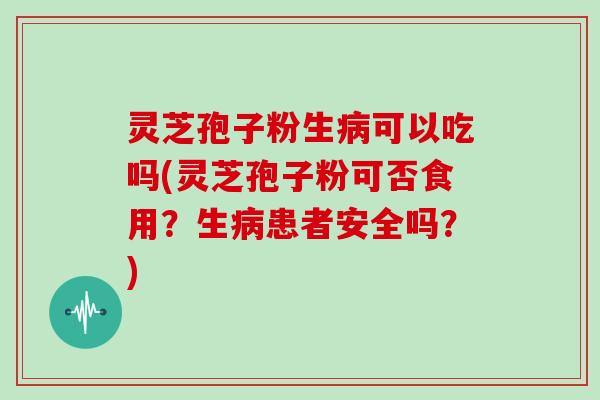 灵芝孢子粉生病可以吃吗(灵芝孢子粉可否食用？生病患者安全吗？)