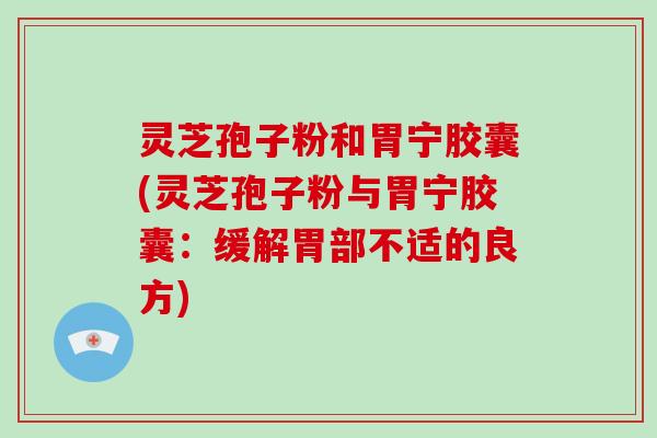 灵芝孢子粉和胃宁胶囊(灵芝孢子粉与胃宁胶囊：缓解胃部不适的良方)